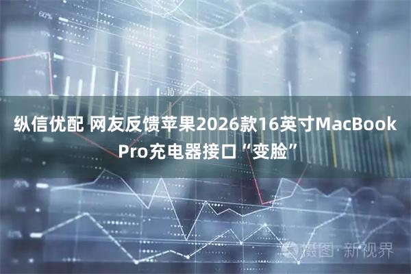 纵信优配 网友反馈苹果2026款16英寸MacBook Pro充电器接口“变脸”