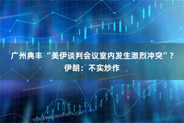 广州典丰 “美伊谈判会议室内发生激烈冲突”？伊朗：不实炒作